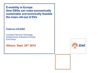 Athens, Sept. 24th 2014
E-mobility in Europe
How DSOs can make economically
sustainable and technically feasible
the mass roll-out of EVs
Federico CALENO
Innovative Services Technology
Infrastructures & Networks Division
Enel Group
 