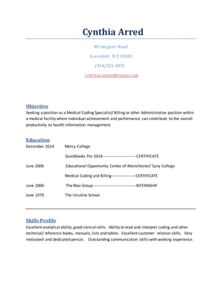 Cynthia Arred
90 Sargent Road
Scarsdale, N.Y.10583
(914)725-3871
CYNTHIA.ARRED@YAHOO.COM
Objective
Seeking a position as a Medical Coding Specialist/ Billing or other Administrative position within
a medical facility where individual achievement and performance can contribute to the overall
productivity to health information management.
Education
December 2014 Mercy College
Quickbooks Pro 2014-------------------------CERTIFICATE
June 2006 Educational Opportunity Center of Westchester/ Suny College
Medical Coding and Billing -----------------CERTIFICATE
June 2006 The Max Group--------------------------------INTERNSHIP
June 1979 The Ursuline School
Skills Profile
Excellent analytical ability, good clerical skills. Ability to read and interpret coding and other
technical/ reference books, manuals, lists and tables. Excellent customer relation skills. Very
motivated and dedicated person. Outstanding communication skills with working experience.
 