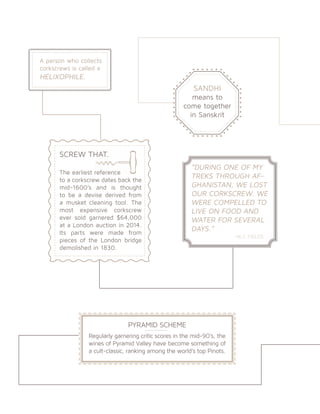 SANDHI
means to
come together
in Sanskrit
SCREW THAT.
The earliest reference
to a corkscrew dates back the
mid-1600’s and is thought
to be a devise derived from
a musket cleaning tool. The
most expensive corkscrew
ever sold garnered $64,000
at a London auction in 2014.
Its parts were made from
pieces of the London bridge
demolished in 1830.
A person who collects
corkscrews is called a
HELIXOPHILE.
“DURING ONE OF MY
TREKS THROUGH AF-
GHANISTAN, WE LOST
OUR CORKSCREW. WE
WERE COMPELLED TO
LIVE ON FOOD AND
WATER FOR SEVERAL
DAYS.”
		 -W.C FIELDS
PYRAMID SCHEME
Regularly garnering critic scores in the mid-90’s, the
wines of Pyramid Valley have become something of
a cult-classic, ranking among the world’s top Pinots.
 