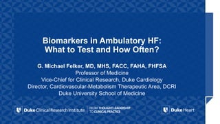 Biomarkers in Ambulatory HF:
What to Test and How Often?
G. Michael Felker, MD, MHS, FACC, FAHA, FHFSA
Professor of Medicine
Vice-Chief for Clinical Research, Duke Cardiology
Director, Cardiovascular-Metabolism Therapeutic Area, DCRI
Duke University School of Medicine
 