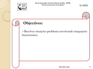 Escola Secundária de Fontes Pereira de Melo - 401780
                  "Escola em processo de mudança“




 Objectivos:
Resolver situações-problema envolvendo inequações
fraccionarias;




                                             Manuela Lopes       11
 