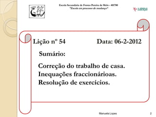 Escola Secundária de Fontes Pereira de Melo - 401780
                "Escola em processo de mudança“




Lição nº 54                              Data: 06-2-2012
  Sumário:
 Correção do trabalho de casa.
 Inequações fraccionárioas.
 Resolução de exercícios.



                                           Manuela Lopes       2
 