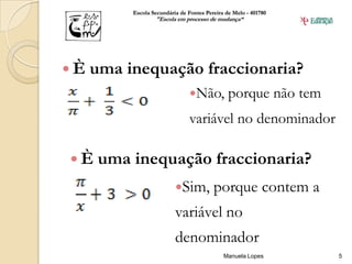 Escola Secundária de Fontes Pereira de Melo - 401780
                  "Escola em processo de mudança“




È   uma inequação fraccionaria?
                               Não,           porque não tem
                               variável no denominador

È    uma inequação fraccionaria?
                          Sim,          porque contem a
                          variável no
                          denominador
                                             Manuela Lopes       5
 