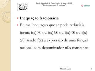 Escola Secundária de Fontes Pereira de Melo - 401780
                     "Escola em processo de mudança“




   Inequação fracionária
   È uma inequaçao que se pode reduzir à
    forma f(x)>0 ou f(x)≥0 ou f(x)<0 ou f(x)
    ≤0, sendo f(x) a expressão de uma função
    racional com denominador não constante.



                                                Manuela Lopes       6
 