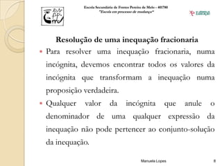 Escola Secundária de Fontes Pereira de Melo - 401780
                       "Escola em processo de mudança“




     Resolução de uma inequação fracionaria
 Para resolver uma inequação fracionaria, numa
    incógnita, devemos encontrar todos os valores da
    incógnita que transformam a inequação numa
    proposição verdadeira.
   Qualquer   valor          da         incógnita              que   anule   o
    denominador de uma qualquer expressão da
    inequação não pode pertencer ao conjunto-solução
    da inequação.

                                                  Manuela Lopes               8
 