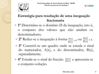 Escola Secundária de Fontes Pereira de Melo - 401780
                      "Escola em processo de mudança“




  Estratégia para resolução de uma inequação
                    fracionaria
 1º Determina-se o domínio D da inequação, isto é,
  o conjunto dos valores que não anulam os
  denominadores.
 2º Reduz-se a inequação à forma      ou
 3º Constrói-se um quadro onde se estuda o sinal
  do numerador, A(x), e do denominador, B(x),
  separadamente.
 4º Estuda-se o sinal da fracção  e apresenta-se
  o conjunto-solução.
                                                 Manuela Lopes       9
 