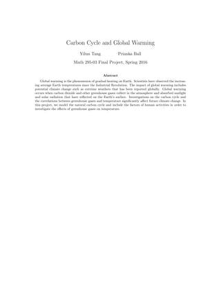 Carbon Cycle and Global Warming
Yilun Tang Prianka Ball
Math 295-03 Final Project, Spring 2016
Abstract
Global warming is the phenomenon of gradual heating on Earth. Scientists have observed the increas-
ing average Earth temperatures since the Industrial Revolution. The impact of global warming includes
potential climate change such as extreme weathers that has been reported globally. Global warming
occurs when carbon dioxide and other greenhouse gases collect in the atmosphere and absorbed sunlight
and solar radiation that have reﬂected on the Earth’s surface. Investigations on the carbon cycle and
the correlations between greenhouse gases and temperature signiﬁcantly aﬀect future climate change. In
this project, we model the natural carbon cycle and include the factors of human activities in order to
investigate the eﬀects of greenhouse gases on temperature.
 