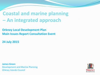 Coastal and marine planning
– An integrated approach
James Green
Development and Marine Planning
Orkney Islands Council
Orkney Local Development Plan
Main Issues Report Consultation Event
24 July 2015
 