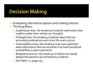 Evaluating alternative options and making choices
Thinking flaws:
Confirmation bias: the tendency to look for information that
confirms rather than refutes our thoughts
Hindsight bias:The tendency to falsely report that weHindsight bias:The tendency to falsely report that we
accurately predicted an event once the event occurs
Overconfidence bias, the tendency to be more optimistic
about alternatives that we would be if we had considered
probabilities or past experience
Belief perseverance: the tendency to hold on to a belief
despite the presence of contradictory evidence
SeeTable 7.2, page 252.
 