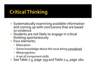 Systematically examining available information
and coming up with conclusions that are based
on evidence
Students are not likely to engage in critical
thinking spontaneously.thinking spontaneously.
Four elements:
Motivation
Some knowledge about the issue being considered
Metacognition
A set of component skills.
SeeTable 7.3, page 259 andTable 7.4, page 260.
 