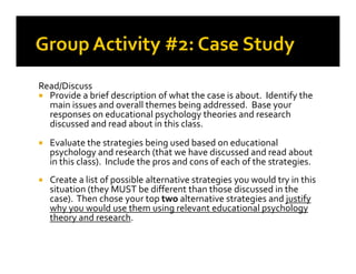 Read/Discuss
Provide a brief description of what the case is about. Identify the
main issues and overall themes being addressed. Base your
responses on educational psychology theories and research
discussed and read about in this class.
Evaluate the strategies being used based on educationalEvaluate the strategies being used based on educational
psychology and research (that we have discussed and read about
in this class). Include the pros and cons of each of the strategies.
Create a list of possible alternative strategies you would try in this
situation (they MUST be different than those discussed in the
case). Then chose your top two alternative strategies and justify
why you would use them using relevant educational psychology
theory and research.
 