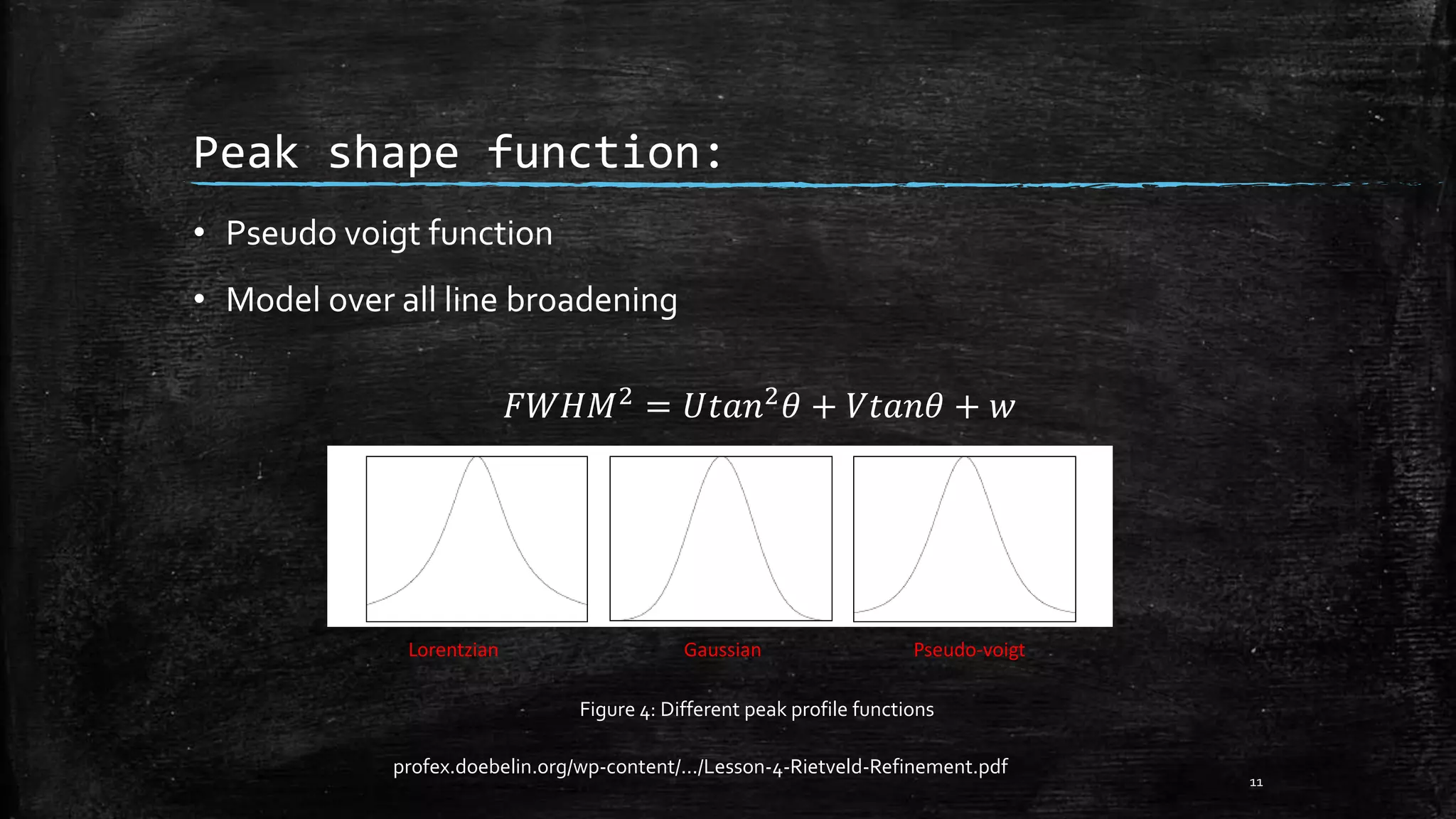 Peak shape function:
• Pseudo voigt function
• Model over all line broadening
𝐹𝑊𝐻𝑀2
= 𝑈𝑡𝑎𝑛2
𝜃 + 𝑉𝑡𝑎𝑛𝜃 + 𝑤
11
Lorentzian Gaussian Pseudo-voigt
Figure 4: Different peak profile functions
profex.doebelin.org/wp-content/.../Lesson-4-Rietveld-Refinement.pdf
 