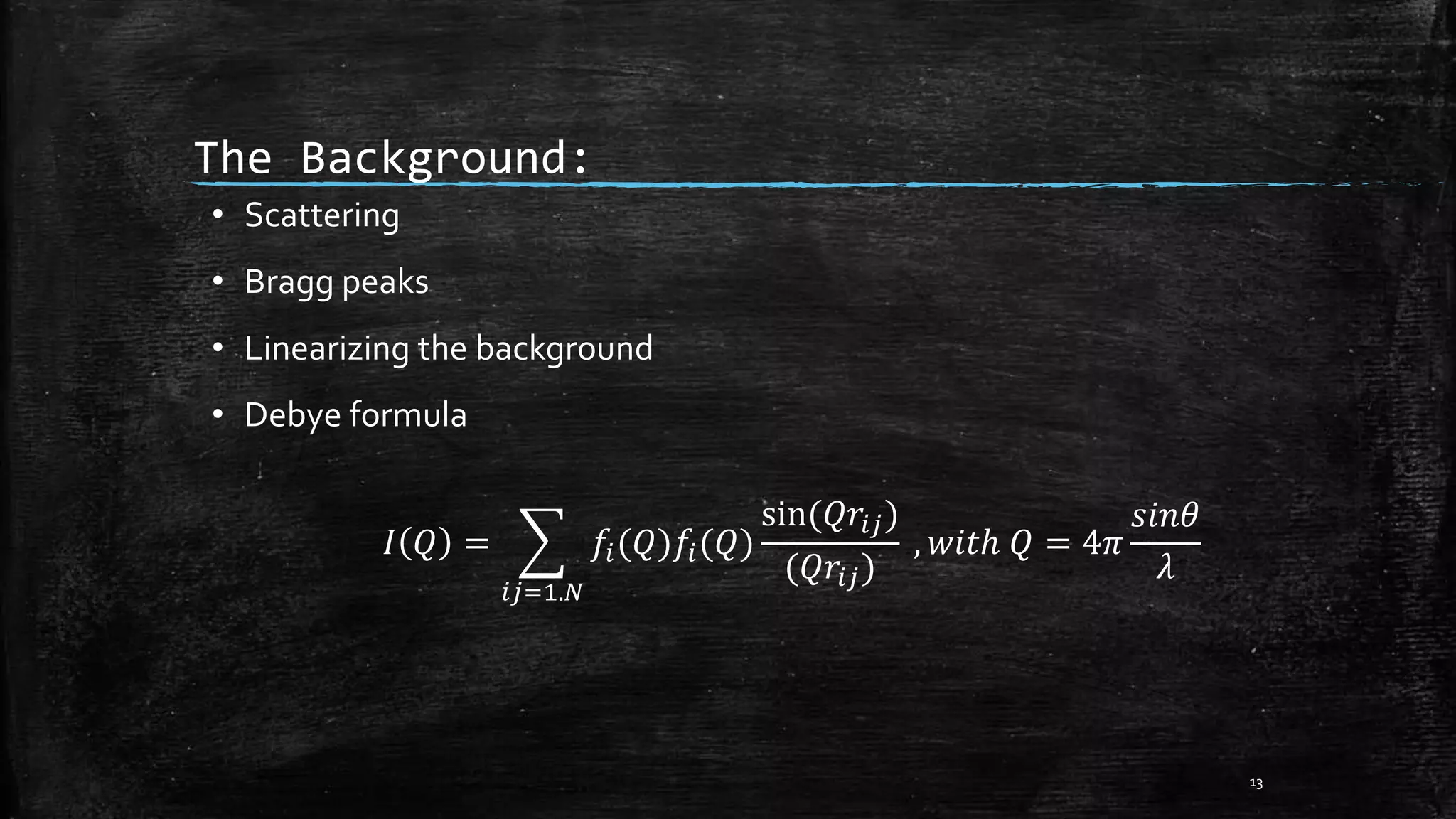 The Background:
• Scattering
• Bragg peaks
• Linearizing the background
• Debye formula
𝐼 𝑄 =
𝑖𝑗=1.𝑁
𝑓𝑖(𝑄)𝑓𝑖(𝑄)
sin(𝑄𝑟𝑖𝑗)
(𝑄𝑟𝑖𝑗)
, 𝑤𝑖𝑡ℎ 𝑄 = 4𝜋
𝑠𝑖𝑛𝜃
𝜆
13
 