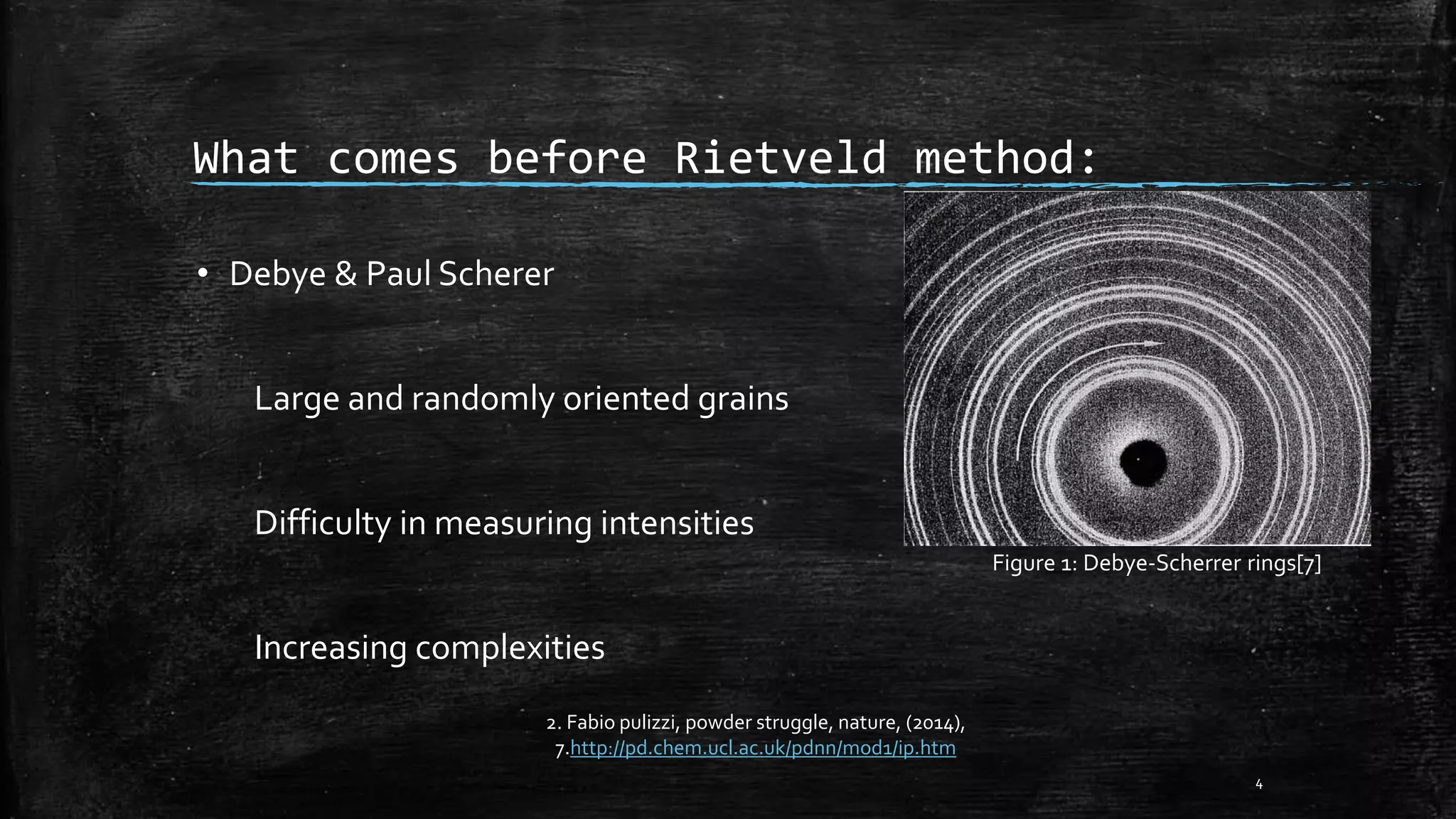 What comes before Rietveld method:
• Debye & Paul Scherer
Large and randomly oriented grains
Difficulty in measuring intensities
Increasing complexities
4
2. Fabio pulizzi, powder struggle, nature, (2014),
7.http://pd.chem.ucl.ac.uk/pdnn/mod1/ip.htm
Figure 1: Debye-Scherrer rings[7]
 