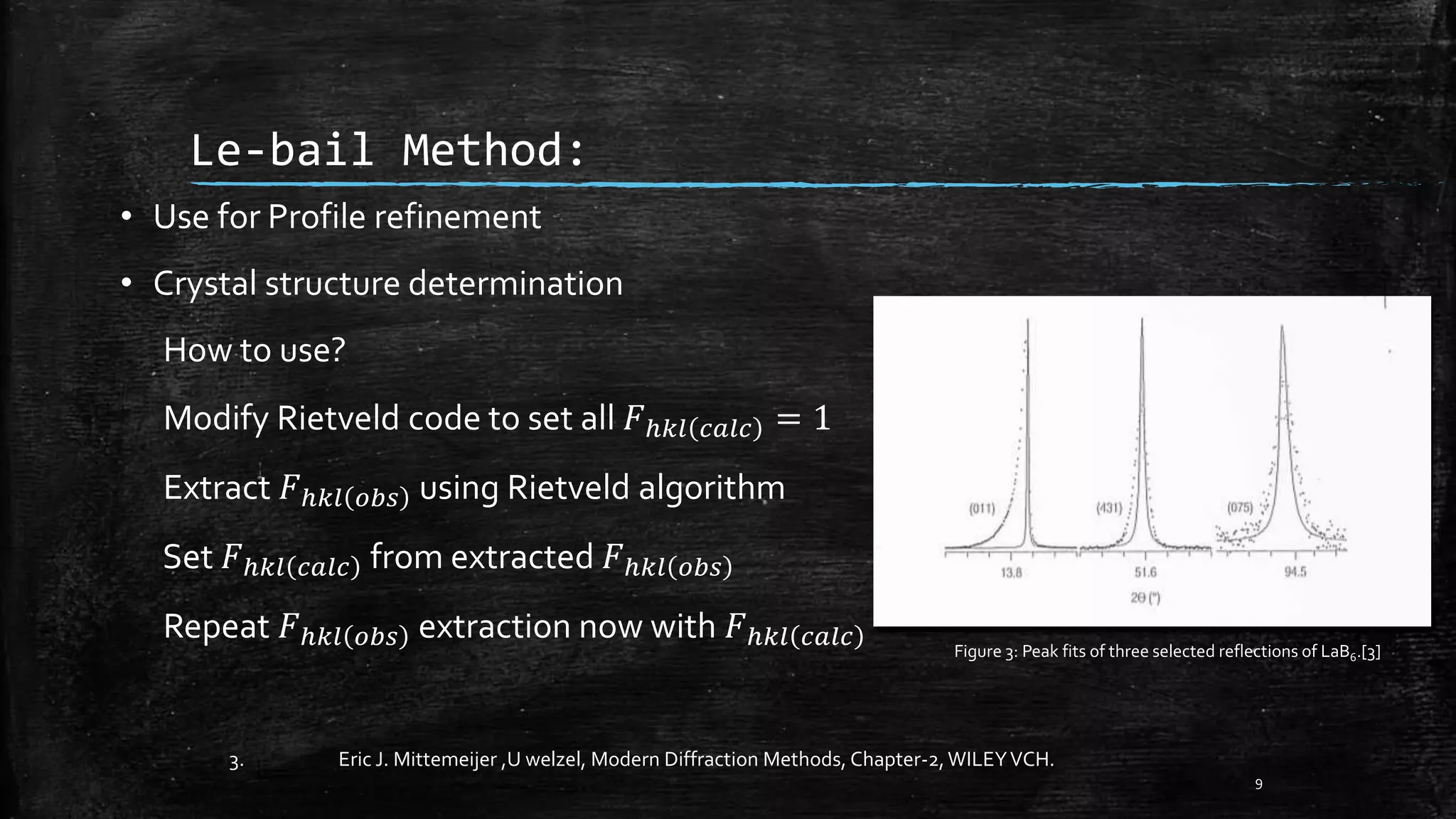 Le-bail Method:
• Use for Profile refinement
• Crystal structure determination
How to use?
Modify Rietveld code to set all 𝐹ℎ𝑘𝑙 𝑐𝑎𝑙𝑐 = 1
Extract 𝐹ℎ𝑘𝑙 𝑜𝑏𝑠 using Rietveld algorithm
Set 𝐹ℎ𝑘𝑙 𝑐𝑎𝑙𝑐 from extracted 𝐹ℎ𝑘𝑙 𝑜𝑏𝑠
Repeat 𝐹ℎ𝑘𝑙 𝑜𝑏𝑠 extraction now with 𝐹ℎ𝑘𝑙 𝑐𝑎𝑙𝑐
9
Figure 3: Peak fits of three selected reflections of LaB6.[3]
3. Eric J. Mittemeijer ,U welzel, Modern Diffraction Methods, Chapter-2,WILEYVCH.
 