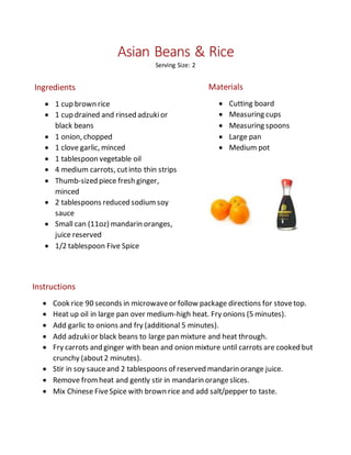 Asian Beans & Rice
Serving Size: 2
Ingredients
 1 cup brown rice
 1 cup drained and rinsed adzukior
black beans
 1 onion, chopped
 1 clove garlic, minced
 1 tablespoon vegetable oil
 4 medium carrots, cutinto thin strips
 Thumb-sized piece fresh ginger,
minced
 2 tablespoons reduced sodiumsoy
sauce
 Small can (11oz) mandarin oranges,
juice reserved
 1/2 tablespoon Five Spice
Materials
 Cutting board
 Measuring cups
 Measuring spoons
 Large pan
 Medium pot
Instructions
 Cook rice 90 seconds in microwaveor follow package directions for stovetop.
 Heat up oil in large pan over medium-high heat. Fry onions (5 minutes).
 Add garlic to onions and fry (additional 5 minutes).
 Add adzukior black beans to large pan mixture and heat through.
 Fry carrots and ginger with bean and onion mixture until carrots are cooked but
crunchy (about2 minutes).
 Stir in soy sauceand 2 tablespoons of reserved mandarin orange juice.
 Remove fromheat and gently stir in mandarin orangeslices.
 Mix Chinese FiveSpice with brown rice and add salt/pepper to taste.
 