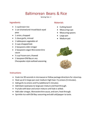 Baltimorean Beans & Rice
Serving Size: 2
Ingredients
 1 cup brown rice
 1 can drained and rinsed black-eyed
peas
 1 onion, chopped
 1 clove garlic, minced
 1 tablespoon vegetable oil
 2 cups chopped kale
 2 teaspoons cider vinegar
 2 teaspoons vegan Worcestershire
sauce
 ½ cup frozen corn, thawed
 1 teaspoon Old Bay or any
Chesapeake-styleseafood seasoning
Materials
 Cutting board
 Measuring cups
 Measuring spoons
 Large pan
 Medium pot
Instructions
 Cook rice 90 seconds in microwaveor follow package directions for stovetop.
 Heat up oil in large pan over medium-high heat. Fry onions (5 minutes).
 Add garlic to onions and fry (additional 5 minutes).
 Add black-eyed peas to large pan mixture and heat through.
 Fry kale with bean and onion mixture until kale is wilted.
 Add cider vinegar, Worcestershiresauce, and corn, heat through.
 Sprinklerice with Old Bay seasoning and add salt/pepper to taste.
 