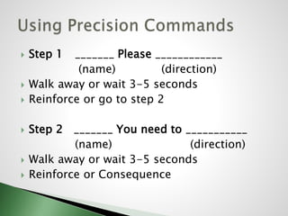  Step 1 _______ Please ____________
(name) (direction)
 Walk away or wait 3-5 seconds
 Reinforce or go to step 2
 Step 2 _______ You need to ___________
(name) (direction)
 Walk away or wait 3-5 seconds
 Reinforce or Consequence
 