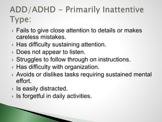  Fails to give close attention to details or makes
careless mistakes.
 Has difficulty sustaining attention.
 Does not appear to listen.
 Struggles to follow through on instructions.
 Has difficulty with organization.
 Avoids or dislikes tasks requiring sustained mental
effort.
 Is easily distracted.
 Is forgetful in daily activities.
 