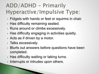 Fidgets with hands or feet or squirms in chair.
 Has difficulty remaining seated.
 Runs around or climbs excessively.
 Has difficulty engaging in activities quietly.
 Acts as if driven by a motor.
 Talks excessively.
 Blurts out answers before questions have been
completed.
 Has difficulty waiting or taking turns.
 Interrupts or intrudes upon others.
 