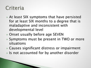  At least SIX symptoms that have persisted
for at least SIX months to a degree that is
maladaptive and inconsistent with
developmental level
 Onset usually before age SEVEN
 Symptoms must be present in TWO or more
situations
 Causes significant distress or impairment
 Is not accounted for by another disorder
 