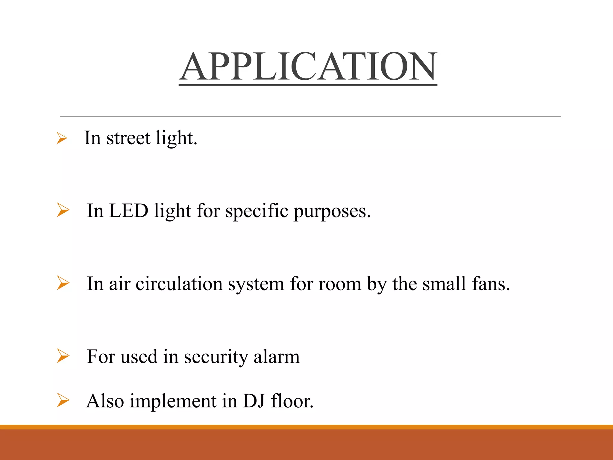  In street light.
 In LED light for specific purposes.
 In air circulation system for room by the small fans.
 For used in security alarm.
 Also implement in DJ floor.
APPLICATION
 