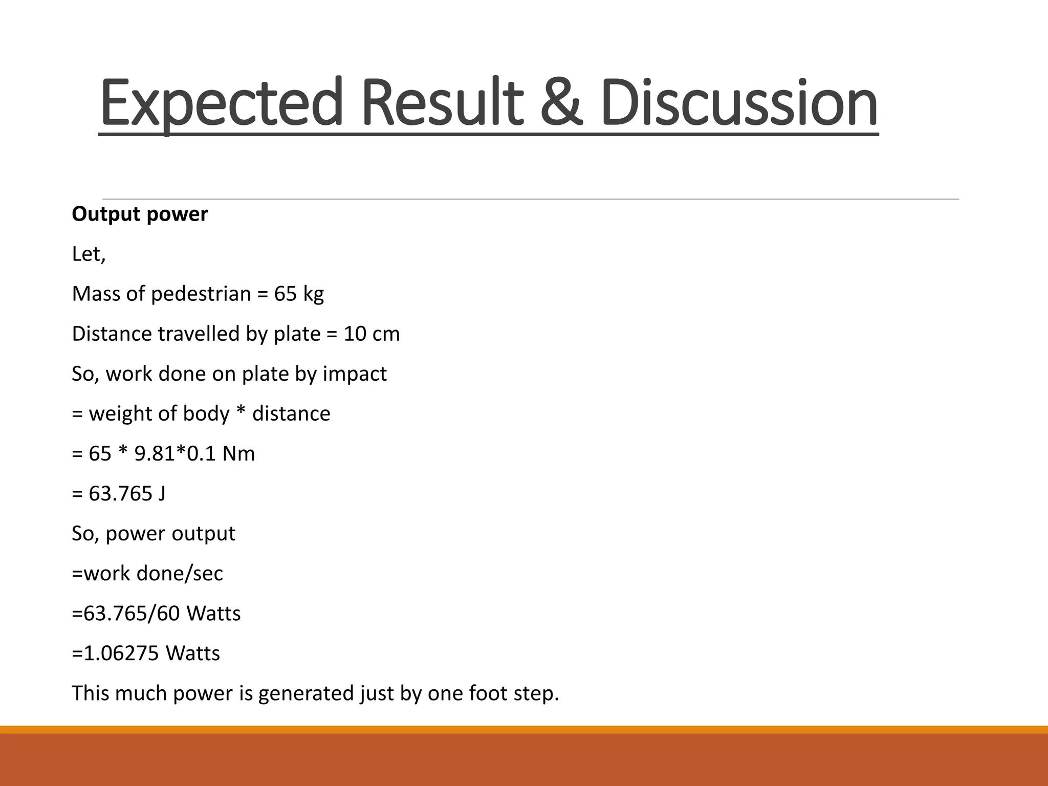 Expected Result & Discussion
Output power
Let,
Mass of pedestrian = 65 kg
Distance travelled by plate = 10 cm
So, work done on plate by impact
= weight of body * distance
= 65 * 9.81*0.1 Nm
= 63.765 J
So, power output
=work done/sec
=63.765/60 Watts
=1.06275 Watts
This much power is generated just by one foot step.
 