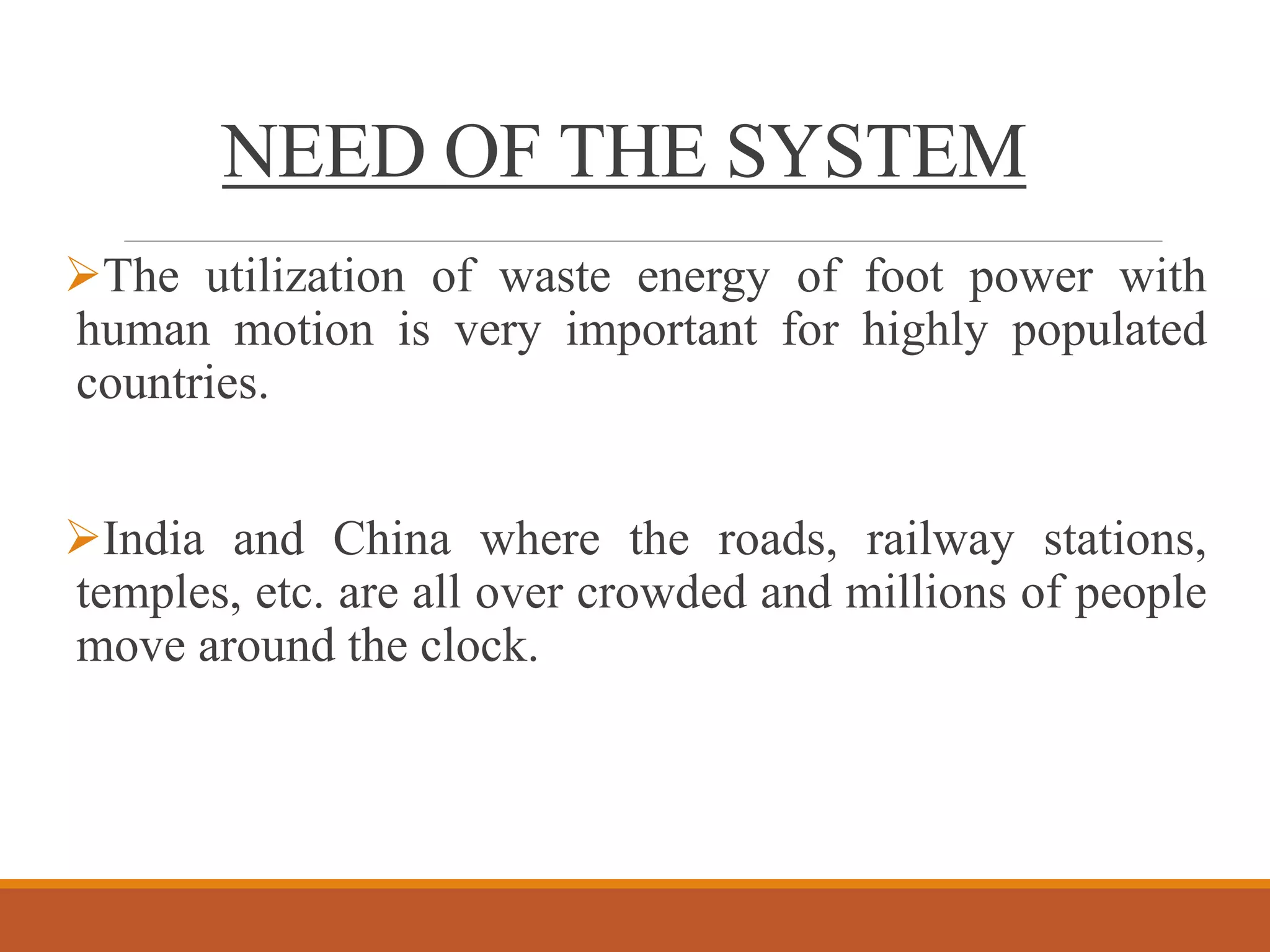 NEED OF THE SYSTEM
The utilization of waste energy of foot power with
human motion is very important for highly populated
countries.
India and China where the roads, railway stations,
temples, etc. are all over crowded and millions of people
move around the clock.
 