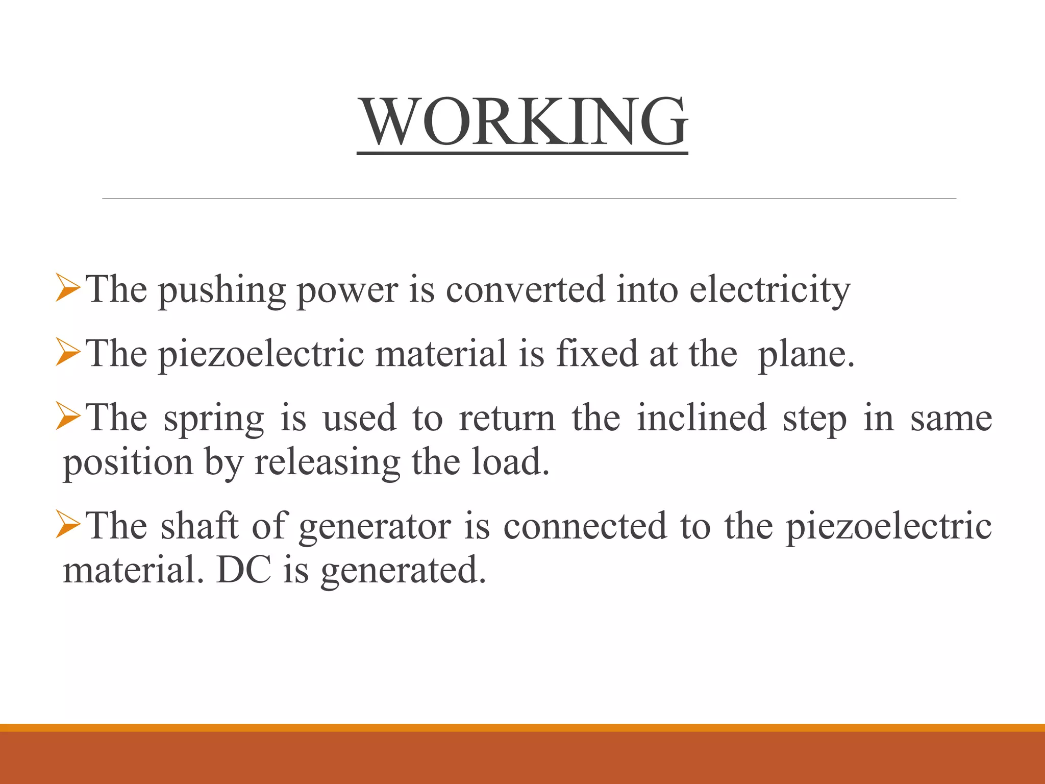 WORKING
The pushing power is converted into electricity
The piezoelectric material is fixed at the plane.
The spring is used to return the inclined step in same
position by releasing the load.
The shaft of generator is connected to the piezoelectric
material. DC is generated.
 