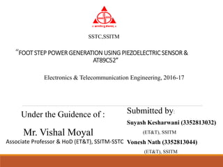 “FOOT STEP POWER GENERATIONUSINGPIEZOELECTRICSENSOR &
AT89C52”
Submitted by:
Suyash Kesharwani (3352813032)
(ET&T), SSITM
Vonesh Nath (3352813044)
(ET&T), SSITM
Electronics & Telecommunication Engineering, 2016-17
Under the Guidence of :
Mr. Vishal Moyal
Associate Professor & HoD (ET&T), SSITM-SSTC
SSTC,SSITM
 