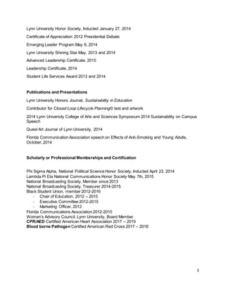 3
Lynn University Honor Society, Inducted January 27, 2014
Certificate of Appreciation 2012 Presidential Debate
Emerging Leader Program May 6, 2014
Lynn University Shining Star May, 2013 and 2014
Advanced Leadership Certificate, 2015
Leadership Certificate, 2014
Student Life Services Award 2013 and 2014
Publications and Presentations
Lynn University Honors Journal, Sustainability in Education
Contributor for Closed Loop Lifecycle Planning© text and artwork
2014 Lynn University College of Arts and Sciences Symposium 2014 Sustainability on Campus
Speech
Quest Art Journal of Lynn University, 2014
Florida Communication Association speech on Effects of Anti-Smoking and Young Adults,
October, 2014
Scholarly or Professional Memberships and Certification
Phi Sigma Alpha, National Political Science Honor Society, Inducted April 23, 2014
Lambda Pi Eta National Communications Honor Society May 7th, 2015
National Broadcasting Society, Member since 2013
National Broadcasting Society, Treasurer 2014-2015
Black Student Union, member 2012-2016
- Chair of Education, 2012 – 2015
- Executive Committee 2012-2015
- Marketing Officer, 2012
Florida Communications Association 2012-2015
Women’s Advisory Council, Lynn University, Board Member
CPR/AED Certified American Heart Association 2017 – 2019
Blood borne Pathogen Certified American Red Cross 2017 – 2018
 