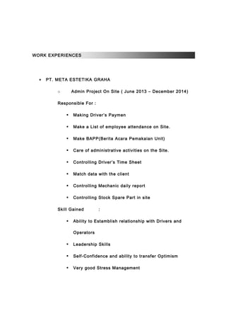 WORK EXPERIENCES
• PT. META ESTETIKA GRAHA
o Admin Project On Site ( June 2013 – December 2014)
Responsible For :
 Making Driver’s Paymen
 Make a List of employee attendance on Site.
 Make BAPP(Berita Acara Pemakaian Unit)
 Care of administrative activities on the Site.
 Controlling Driver’s Time Sheet
 Match data with the client
 Controlling Mechanic daily report
 Controlling Stock Spare Part in site
Skill Gained :
 Ability to Estamblish relationship with Drivers and
Operators
 Leadership Skills
 Self-Confidence and ability to transfer Optimism
 Very good Stress Management
 