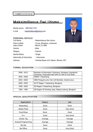 CURRICULUM VITAE
Maksimillanus Dwi Utomo
Mobile phone : 085743211791
e-mail : maksimillanus@yahoo.com
PERSONAL DETAILS
Full Name : Maksimillanus Dwi Utomo
Place of Birth : Curup, Bengkulu, Indonesia
Date of Birth : March,13-1989
Gender : Male
Religion : Catholic
Marital Status : Single
Nationality & Citizenship : Indonesian
Address : Tambak Bayan X/3, Depok, Sleman, DIY
FORMAL EDUCATION
2006 - 2012 Bachelor of Informatics Technique, Atmajaya Yogyakarta
University, Graduated with GPA of 2.86 on 4.00 scale
2005 - 2006 SMAN 1 Kepahiang
2003 - 2005 SMA Pangudi Luhur Van Lith Muntilan, Central Java
2000 - 2003 SLTP Negeri 1 Kepahiang, Bengkulu
1995 - 2000 SD Negeri 3 Kepahiang, Bengkulu
1994 - 1995 SD Negeri 30 Sindang Jaya, Rejang Lebong, Bengkulu
SPECIAL QUALIFICATION
Application theory Lab
Networking Good Good
Adobe Flash Good Very Good
Corel Draw Good Good
C++ Good Very Good
Oracle 10g Average Average
Android Programming Average Average
My Sql Good Good
Ms Office Good Very Good
 