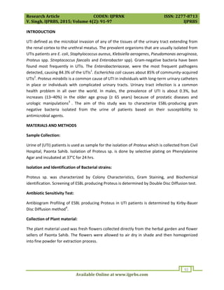 Research Article CODEN: IJPRNK ISSN: 2277-8713
V. Singh, IJPRBS, 2015; Volume 4(2): 91-97 IJPRBS
Available Online at www.ijprbs.com
92
INTRODUCTION
UTI defined as the microbial invasion of any of the tissues of the urinary tract extending from
the renal cortex to the urethral meatus. The prevalent organisms that are usually isolated from
UTIs patients are E. coli, Staphylococcus aureus, Klebsiella aerogenes, Pseudomonas aeruginosa,
Proteus spp. Streptococcus faecalis and Enterobacter spp). Gram-negative bacteria have been
found most frequently in UTIs. The Enterobacteriaceae, were the most frequent pathogens
detected, causing 84.3% of the UTIs1
. Escherichia coli causes about 85% of community-acquired
UTIs2
. Proteus mirabilis is a common cause of UTI in individuals with long-term urinary catheters
in place or individuals with complicated urinary tracts. Urinary tract infection is a common
health problem in all over the world. In males, the prevalence of UTI is about 0.3%, but
increases (13–40%) in the older age group (≥ 65 years) because of prostatic diseases and
urologic manipulations3
. The aim of this study was to characterize ESBL-producing gram
negative bacteria isolated from the urine of patients based on their susceptibility to
antimicrobial agents.
MATERIALS AND METHODS
Sample Collection:
Urine of (UTI) patients is used as sample for the isolation of Proteus which is collected from Civil
Hospital, Paonta Sahib. Isolation of Proteus sp. is done by selective plating on Phenylalanine
Agar and incubated at 37°C for 24 hrs.
Isolation and Identification of Bacterial strains:
Proteus sp. was characterized by Colony Characteristics, Gram Staining, and Biochemical
identification. Screening of ESBL producing Proteus is determined by Double Disc Diffusion test.
Antibiotic Sensitivity Test:
Antibiogram Profiling of ESBL producing Proteus in UTI patients is determined by Kirby-Bauer
Disc Diffusion method4
.
Collection of Plant material:
The plant material used was fresh flowers collected directly from the herbal garden and flower
sellers of Paonta Sahib. The flowers were allowed to air dry in shade and then homogenized
into fine powder for extraction process.
 