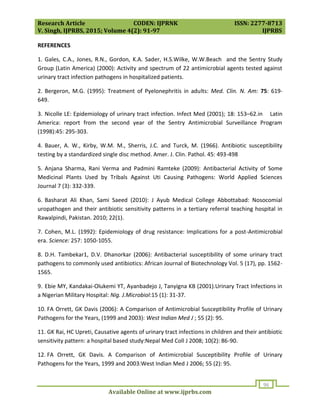 Research Article CODEN: IJPRNK ISSN: 2277-8713
V. Singh, IJPRBS, 2015; Volume 4(2): 91-97 IJPRBS
Available Online at www.ijprbs.com
96
REFERENCES
1. Gales, C.A., Jones, R.N., Gordon, K.A. Sader, H.S.Wilke, W.W.Beach and the Sentry Study
Group (Latin America) (2000): Activity and spectrum of 22 antimicrobial agents tested against
urinary tract infection pathogens in hospitalized patients.
2. Bergeron, M.G. (1995): Treatment of Pyelonephritis in adults: Med. Clin. N. Am: 75: 619-
649.
3. Nicolle LE: Epidemiology of urinary tract infection. Infect Med (2001); 18: 153–62.in Latin
America: report from the second year of the Sentry Antimicrobial Surveillance Program
(1998):45: 295-303.
4. Bauer, A. W., Kirby, W.M. M., Sherris, J.C. and Turck, M. (1966). Antibiotic susceptibility
testing by a standardized single disc method. Amer. J. Clin. Pathol. 45: 493-498
5. Anjana Sharma, Rani Verma and Padmini Ramteke (2009): Antibacterial Activity of Some
Medicinal Plants Used by Tribals Against Uti Causing Pathogens: World Applied Sciences
Journal 7 (3): 332-339.
6. Basharat Ali Khan, Sami Saeed (2010): J Ayub Medical College Abbottabad: Nosocomial
uropathogen and their antibiotic sensitivity patterns in a tertiary referral teaching hospital in
Rawalpindi, Pakistan. 2010; 22(1).
7. Cohen, M.L. (1992): Epidemiology of drug resistance: Implications for a post-Antimicrobial
era. Science: 257: 1050-1055.
8. D.H. Tambekar1, D.V. Dhanorkar (2006): Antibacterial susceptibility of some urinary tract
pathogens to commonly used antibiotics: African Journal of Biotechnology Vol. 5 (17), pp. 1562-
1565.
9. Ebie MY, Kandakai-Olukemi YT, Ayanbadejo J, Tanyigna KB (2001).Urinary Tract Infections in
a Nigerian Military Hospital: Nig. J.Microbiol:15 (1): 31-37.
10. FA Orrett, GK Davis (2006): A Comparison of Antimicrobial Susceptibility Profile of Urinary
Pathogens for the Years, (1999 and 2003): West Indian Med J ; 55 (2): 95.
11. GK Rai, HC Upreti, Causative agents of urinary tract infections in children and their antibiotic
sensitivity pattern: a hospital based study:Nepal Med Coll J 2008; 10(2): 86-90.
12. FA Orrett, GK Davis. A Comparison of Antimicrobial Susceptibility Profile of Urinary
Pathogens for the Years, 1999 and 2003:West Indian Med J 2006; 55 (2): 95.
 