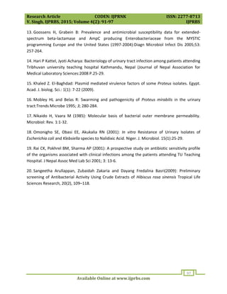 Research Article CODEN: IJPRNK ISSN: 2277-8713
V. Singh, IJPRBS, 2015; Volume 4(2): 91-97 IJPRBS
Available Online at www.ijprbs.com
97
13. Goossens H, Grabein B: Prevalence and antimicrobial susceptibility data for extended-
spectrum beta-lactamase and AmpC producing Enterobacteriaceae from the MYSTIC
programming Europe and the United States (1997-2004):Diagn Microbiol Infect Dis 2005;53:
257-264.
14. Hari P Kattel, Jyoti Acharya: Bacteriology of urinary tract infection among patients attending
Tribhuvan university teaching hospital Kathmandu, Nepal (Journal of Nepal Association for
Medical Laboratory Sciences:2008 P.25-29.
15. Khaled Z. El-Baghdad: Plasmid mediated virulence factors of some Proteus isolates. Egypt.
Acad. J. biolog. Sci.: 1(1): 7-22 (2009).
16. Mobley HL and Belas R: Swarming and pathogenicity of Proteus mirabilis in the urinary
tract:Trends Microbe 1995; 3; 280-284.
17. Nikaido H, Vaara M (1985): Molecular basis of bacterial outer membrane permeability.
Microbiol: Rev. 1:1-32.
18. Omonigho SE, Obasi EE, Akukalia RN (2001): In vitro Resistance of Urinary Isolates of
Escherichia coli and Klebsiella species to Nalidixic Acid. Niger. J. Microbiol. 15(1):25-29.
19. Rai CK, Pokhrel BM, Sharma AP (2001): A prospective study on antibiotic sensitivity profile
of the organisms associated with clinical infections among the patients attending TU Teaching
Hospital. J Nepal Assoc Med Lab Sci 2001; 3: 13-6.
20. Sangeetha Arullappan, Zubaidah Zakaria and Dayang Fredalina Basri(2009): Preliminary
screening of Antibacterial Activity Using Crude Extracts of Hibiscus rosa sinensis Tropical Life
Sciences Research, 20(2), 109–118.
 