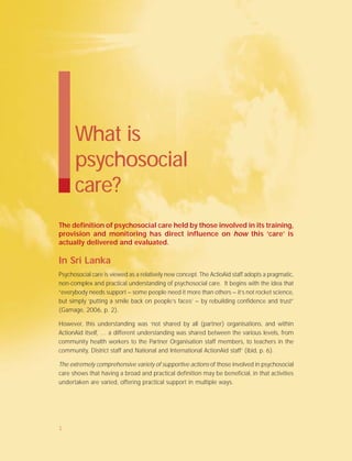 The definition of psychosocial care held by those involved in its training,
provision and monitoring has direct influence on how this ‘care’ is
actually delivered and evaluated.
In Sri Lanka
Psychosocial care is viewed as a relatively new concept. The ActioAid staff adopts a pragmatic,
non-complex and practical understanding of psychosocial care. It begins with the idea that
“everybody needs support – some people need it more than others – it’s not rocket science,
but simply ‘putting a smile back on people’s faces’ – by rebuilding confidence and trust”
(Gamage, 2006, p. 2).
However, this understanding was ‘not shared by all (partner) organisations, and within
ActionAid itself, … a different understanding was shared between the various levels, from
community health workers to the Partner Organisation staff members, to teachers in the
community, District staff and National and International ActionAid staff’ (ibid, p. 6).
The extremely comprehensive variety of supportive actions of those involved in psychosocial
care shows that having a broad and practical definition may be beneficial, in that activities
undertaken are varied, offering practical support in multiple ways.
What is
psychosocial
care?
1
 