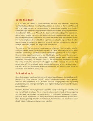 In the Maldives
As in Sri Lanka, the concept of psychosocial care was new. They adopted a very strong
‘community-based’, holistic view of psychosocial care. In contrast to the view of ActionAid
staff in Sri Lanka, psychosocial care was viewed as ‘very technical’ requiring a high level of
training and expertise before ‘any programme can translate into high quality implementation’
(Venkataraman, 2006, p. 6). Although, the Care Society, ActionAid’s partner organisation,
offered varied, creative, comprehensive and practical psychosocial support, their ‘technical’
concept of psychosocial support meant that rather than appreciating the tremendous work
they had accomplished, they felt that their expertise was not up to high standard. In other
words, the view of psychosocial support as ‘technical’ may have led to an under-valuing of
the high standard of support that they actually implemented.
‘The main aim of the psychosocial care programme is bringing the communities together
through combined community activities. Psychosocial Care is something that should come
out of the community. It should involve both emotional support as well as social support.
However, social support can only come out of building the togetherness of the community.
Building support systems within the community, [involves] building support systems within
the families so that they can help each other out and also between the families, involving
the whole community. Other forms of support should be included [to address the]
combination of the emotional, social, economical damage when a disaster occurs.
Psychosocial care is a combination of all of this – emotional and social; and care should be
sustainable (Venkataraman, 2006, p. 9).
ActionAid India
Given their vast past experience in implementing psychosocial support after past large-scale
disasters (e.g., Orissa, Jammu & Kashmir), the concept of psychosocial support is not new,
unlike Sri Lanka and Maldives. In fact, ActionAid India staff have played key roles in providing
psychosocial support training, or training has been implemented using materials and resources
prepared by them.
Over time, ActionAid India’s psychosocial support has largely been integrated within hospital
and mental health structures. This is a natural outcome as the needs of those requiring
support change from most people in a community to the few who are experiencing major,
long-term, mental health issues (i.e., anxiety or depression-based mental illness; post traumatic
stress disorder, (PTSD)). When the Tsunami struck, ActionAid India was able to draw upon
already established services, structures and expertise.
2
 