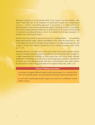 Although a definition is not specifically stated in the Tsunami Learning Initiative, India
Report, historically, due to this integration of psychosocial support into hospital-based
services, a ‘clinical’ counselling approach is presented as a major method for
implementation. In other words, psychosocial support is primarily viewed as ‘counselling’.
The medical, clinical model permeates the recruitment process, the stated need for training
in ‘advanced counselling techniques’ and in the establishment of ‘para-counsellors’ to
implement the psychosocial support.
However, they ‘have catered to trauma not merely as a medical problem, …. but something
deeply rooted with the culture, customs and traditions of the society the person lives in’. And
Counselling has to be further strengthened by training ‘on the rights-based approach, and
to look at women and children’s perspectives from a holistic perspective (Ray, 2006,
pp. 11–12).
‘ActionAid will have to at some point of time also involve more qualified people in these
services at hospitals with better payment of salaries as compared to the field counsellors. It
is again emphasized that counsellors at these centres also need not be locals. Although
emphasis on that strategy has its own merits, like developing local capacities, especially that
of women, but more educated people with better communications skills, could enhance
the effectiveness of the strategy particularly in the hospital settings (Ray, 2006, p. 8).
Critical Thinking Questions
Is it possible to integrate different models of psychosocial support (i.e., medical/clinical
with ‘most vulnerable groups’, community-based; participatory, rights-based approach)?
At what point should psychosocial support be returned to established mental
health services?
3
 