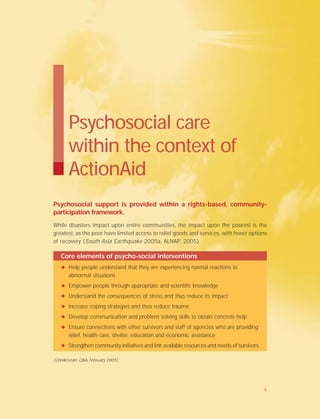 Psychosocial support is provided within a rights-based, community-
participation framework.
While disasters impact upon entire communities, the impact upon the poorest is the
greatest, as the poor have limited access to relief goods and services, with fewer options
of recovery (South Asia Earthquake 2005a, ALNAP, 2005).
Psychosocial care
within the context of
ActionAid
Core elements of psycho-social interventions
✦ Help people understand that they are experiencing normal reactions to
abnormal situations
✦ Empower people through appropriate and scientific knowledge
✦ Understand the consequences of stress and thus reduce its impact
✦ Increase coping strategies and thus reduce trauma
✦ Develop communication and problem solving skills to obtain concrete help
✦ Ensure connections with other survivors and staff of agencies who are providing
relief, health care, shelter, education and economic assistance
✦ Strengthen community initiatives and link available resources and needs of survivors.
(Unnikrisnan, Q&A, February 2005)
4
 
