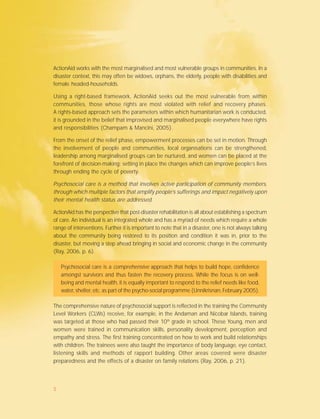 ActionAid works with the most marginalised and most vulnerable groups in communities. In a
disaster context, this may often be widows, orphans, the elderly, people with disabilities and
female headed-households.
Using a right-based framework, ActionAid seeks out the most vulnerable from within
communities, those whose rights are most violated with relief and recovery phases.
A rights-based approach sets the parameters within which humanitarian work is conducted,
it is grounded in the belief that improvised and marginalised people everywhere have rights
and responsibilities (Champam & Mancini, 2005).
From the onset of the relief phase, empowerment processes can be set in motion. Through
the involvement of people and communities, local organisations can be strengthened,
leadership among marginalised groups can be nurtured, and women can be placed at the
forefront of decision-making; setting in place the changes which can improve people’s lives
through ending the cycle of poverty.
Psychosocial care is a method that involves active participation of community members,
through which multiple factors that amplify people’s sufferings and impact negatively upon
their mental health status are addressed.
ActionAid has the perspective that post-disaster rehabilitation is all about establishing a spectrum
of care. An individual is an integrated whole and has a myriad of needs which require a whole
range of interventions. Further it is important to note that in a disaster, one is not always talking
about the community being restored to its position and condition it was in, prior to the
disaster, but moving a step ahead bringing in social and economic change in the community
(Ray, 2006, p. 6).
Psychosocial care is a comprehensive approach that helps to build hope, confidence
amongst survivors and thus fasten the recovery process. While the focus is on well-
being and mental health, it is equally important to respond to the relief needs like food,
water, shelter, etc. as part of the psycho-social programme (Unnikrisnan, February 2005).
The comprehensive nature of psychosocial support is reflected in the training the Community
Level Workers (CLWs) receive, for example, in the Andaman and Nicobar Islands, training
was targeted at those who had passed their 10th
grade in school. These Young, men and
women were trained in communication skills, personality development, perception and
empathy and stress. The first training concentrated on how to work and build relationships
with children. The trainees were also taught the importance of body language, eye contact,
listening skills and methods of rapport building. Other areas covered were disaster
preparedness and the effects of a disaster on family relations (Ray, 2006, p. 21).
5
 