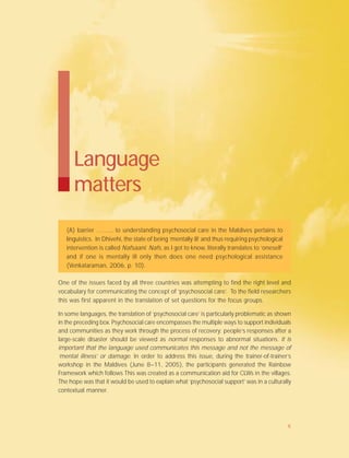 Language
matters
(A) barrier ……... to understanding psychosocial care in the Maldives pertains to
linguistics. In Dhivehi, the state of being ‘mentally ill’ and thus requiring psychological
intervention is called Nafsaani. Nafs, as I got to know, literally translates to ‘oneself’
and if one is mentally ill only then does one need psychological assistance
(Venkataraman, 2006, p. 10).
One of the issues faced by all three countries was attempting to find the right level and
vocabulary for communicating the concept of ‘psychosocial care’. To the field researchers
this was first apparent in the translation of set questions for the focus groups.
In some languages, the translation of ‘psychosocial care’ is particularly problematic as shown
in the preceding box. Psychosocial care encompasses the multiple ways to support individuals
and communities as they work through the process of recovery; people’s responses after a
large-scale disaster should be viewed as normal responses to abnormal situations. It is
important that the language used communicates this message and not the message of
‘mental illness’ or damage. In order to address this issue, during the trainer-of-trainer’s
workshop in the Maldives (June 8–11, 2005), the participants generated the Rainbow
Framework which follows This was created as a communication aid for CLWs in the villages.
The hope was that it would be used to explain what ‘psychosocial support’ was in a culturally
contextual manner.
6
 