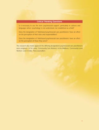 The research also made apparent the differing designations psychosocial care practitioners
were assigned – in Sri Lanka, ‘Community Care Workers’, in the Maldives, ‘Community Level
Workers’ and in India, ‘Para-counsellors’.
Critical Thinking Questions
Is it necessary to use the term ‘psychosocial support’, particularly in cultures and
languages where ‘psychology’ is not understood, nor established as a field?
Does the designation of ‘field-based psychosocial care practitioners’ have an effect
on the perception of their roles and responsibilities?
Does the designation of ‘field-based psychosocial care practitioners’ have an effect
on the perception of those they serve?
8
 