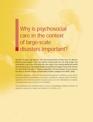 Survivors of large-scale disasters find that all dimensions of their lives are affected:
physical, psychological, social and spiritual. Psychosocial care can help people and
communities cope more effectively with each stage of the ensuing adjustment period
and recovery process. The implementation of psychosocial support means that survivors
are more likely to be able to respond adequately to the post-disaster stresses and are
less likely to develop serious mental health problems (adapted from WHO, 2006).
ActionAid’s experience shows that the psychosocial approach contributes a great deal in
preventing long-term mental illness and trauma (Unnikrisnan, February 2005). ActionAid’s
experience shows that the provision of psychosocial care in the initial phases of a disaster
can speed up the rate of recovery of an individual.
Thus psychosocial care facilitating faster recovery of psychological problems becomes an
important component of holistic care (Shekar K et al, 2004, p. 5).
Why is psychosocial
care in the context
of large-scale
disasters important?
9
 