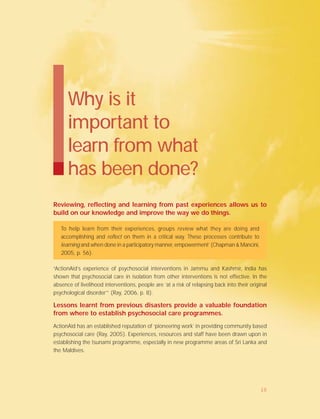 Why is it
important to
learn from what
has been done?
Reviewing, reflecting and learning from past experiences allows us to
build on our knowledge and improve the way we do things.
To help learn from their experiences, groups review what they are doing and
accomplishing and reflect on them in a critical way. These processes contribute to
learning and when done in a participatory manner, empowerment’ (Chapman & Mancini,
2005, p. 56).
“ActionAid’s experience of psychosocial interventions in Jammu and Kashmir, India has
shown that psychosocial care in isolation from other interventions is not effective. In the
absence of livelihood interventions, people are ‘at a risk of relapsing back into their original
psychological disorder’” (Ray, 2006, p. 8).
Lessons learnt from previous disasters provide a valuable foundation
from where to establish psychosocial care programmes.
ActionAid has an established reputation of ‘pioneering work’ in providing community based
psychosocial care (Ray, 2005). Experiences, resources and staff have been drawn upon in
establishing the tsunami programme, especially in new programme areas of Sri Lanka and
the Maldives.
10
 