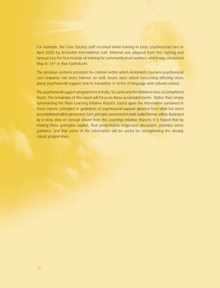 For example, the Care Society staff received initial training in basic psychosocial care in
April 2005 by ActionAid International staff. Material was adapted from this training and
formed into the first module of training for community level workers, which was conducted
May 8–16th
in Baa Eydhafushi.
The previous sections provided the context within which ActionAid’s tsunami psychosocial
care response has been framed. As well, issues were raised concerning differing views
about psychosocial support and its translation in terms of language and cultural context.
The psychosocial support programmes in India, Sri Lanka and the Maldives have accomplished
much. The remainder of this report will focus on these accomplishments. Rather than simply
summarising the three Learning Initiative Reports, based upon the information contained in
these reports, principles or guidelines of psychosocial support gleaned from what has been
accomplished will be presented. Each principle, presented in bold, bullet format, will be illustrated
by a story, idea or concept drawn from the Learning Initiative Reports. It is hoped that by
making these principles explicit, their presentation engenders discussion, provides some
guidance, and that some of the information will be useful for strengthening the already
robust programmes.
11
 