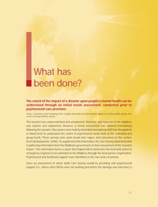 What has
been done?
The extent of the impact of a disaster upon people’s mental health can be
understood through an initial needs assessment, conducted prior to
psychosocial care provision.
Annex 1 provides a brief sampling of the multiple and multi-level interventions. Again, for further details, please refer
to the Learning Initiative reports.
The tsunami was unprecedented and unexpected; therefore, any response in the Maldives
was reactive and unplanned. However, a needs assessment was initiated immediately
following the tsunami. Discussions were held by ActionAid International staff from Bangladesh
at island level to understand the extent of psychosocial needs both at the individual and
group levels. These surveys were quite broad and ‘vague’, and somewhat on the surface
level (Venkataraman, 2006). To supplement this information, the Care Society aided ActionAid
in gathering information from the Maldivian government on their assessment of the Tsunami
impact. This information led to a report that helped AAI to determine the level and extent of
emergency response to be extended to the Maldives through the local partner organisation.
Psychosocial and livelihood support were identified as the two areas of priority.
Once an assessment of which atolls Care Society would be providing with psychosocial
support (i.e., where other NGOs were not working and where the damage was extensive) a
12
 