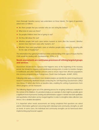 more thorough ‘baseline survey’ was undertaken on those islands. The types of questions
asked were as follows:
✦ Are there people that you consider who are not acting like before?
✦ What kind of cases are there?
✦ Do people/children have fear of going to sea?
✦ Do they talk about the sea?
✦ Whether people had such cases before tsunami or more after the tsunami. Whether
doctors have had more cases after tsunami, etc?
✦ Whether there were psychiatric cases or whether people were asking for sleeping pills
for the sake of headaches?
The information thus gained provided an initial understanding of the types of issues that the
CLWs would be dealing with (Venkataraman, 2006, p. 5).
Needs assessments are continuous processes of refining targeted groups
and services.
Assessment should not be a process that happens once at the beginning of the recovery
period, but should be ongoing, and coordinated among actors, in order to monitor changes
in livelihoods and other material concerns and to ensure input from affected populations
into recovery programming as it progresses (South Asia Earthquake, ALNAP, 2005).
Following initial rapid assessment, more detailed analysis can identify the extent of psychosocial
need in a community. Methods include conducting the Self-Reporting Questionnaire (SRQ)
(see Annex 2) which also forms as baseline data, enabling the setting of parameters from
where progress can be measured.
The following diagram grew out of the planning process for on-going continuous evaluation in
the context of the Maldives. It is provided simply as an example of what might be possible given
a significant level of personnel, funding and administrative support. It details how both qualitative
and quantitative information can be merged together in order to strengthen data collection (see
Annex 3 for a detailed description).
It is important when needs assessments are being completed that questions are asked
and/or information gathered concerning both individual and community strengths as well
as needs. In some cases, the individual and community strengths can be harnessed when
implementing psychosocial support.
13
 