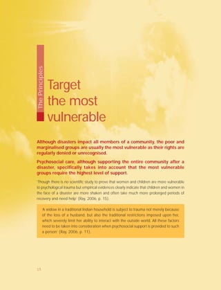 Target
the most
vulnerable
Although disasters impact all members of a community, the poor and
marginalised groups are usually the most vulnerable as their rights are
regularly denied or unrecognised.
Psychosocial care, although supporting the entire community after a
disaster, specifically takes into account that the most vulnerable
groups require the highest level of support.
’Though there is no scientific study to prove that women and children are more vulnerable
to psychological trauma but empirical evidences clearly indicate that children and women in
the face of a disaster are more shaken and often take much more prolonged periods of
recovery and need help’ (Ray, 2006, p. 15).
‘A widow in a traditional Indian household is subject to trauma not merely because
of the loss of a husband, but also the traditional restrictions imposed upon her,
which severely limit her ability to interact with the outside world. All these factors
need to be taken into consideration when psychosocial support is provided to such
a person’ (Ray, 2006, p. 11).
ThePrinciples
15
 