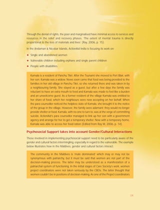 Through the denial of rights, the poor and marginalised have minimal access to services and
resources in the relief and recovery phases. ‘The extent of mental trauma is directly
proportional to the loss of materials and lives’ (Ray, 2006, p. 15).
In the Andaman & Nicobar Islands, ActionAid India is focusing its work on:
✦ Single and abandoned women
✦ Vulnerable children including orphans and single parent children
✦ People with disabilities.
Kamala is a resident of Panchu Tikri. After the Tsunami she moved to Port Blair, with
her son. Kamala was a widow. News soon came that food was being provided to the
families in her old village in Panchu Tikri, so she returned there and was taken in by
a neighbouring family. She stayed as a guest, but after a few days the family was
reluctant to have an extra mouth to feed and Kamala was made to feel like a burden
and an unwelcome guest. As a former resident of the village Kamala was entitled to
her share of food, which her neighbours were now accepting on her behalf. When
the para counsellor noticed the helpless state of Kamala, she brought it to the notice
of the group in the village. However, the family were adamant; they would no longer
provide shelter or food. Kamala, with no one to turn to, was at the verge of committing
suicide. ActionAid’s para counsellor managed to link up her son with a government
agency and arrange for her to get a temporary shelter. Now with a temporary home,
Kamala was able to access her food ration (Edited from Ray M, 2006, p. 14).
Psychosocial Support takes into account Gender/Cultural Interactions
Those involved in implementing psychosocial support need to be particularly aware of the
gender and cultural factors intermingling, especially in regard to the vulnerable. The example
below illustrates how in the Maldives, gender and cultural factors interact.
The community in the Maldives is ‘male dominated’ which may or may not be
synonymous with patriarchy, but it must be said that women are not part of the
decision-making process. The latter may be understood as a manifestation of a
patriarchal system of functioning. In the initial stages of Care Society’s work, women
project coordinators were not taken seriously by the CBOs. The latter thought that
women couldn’t be in positions of decision-making. As one of the Project coordinators
16
 